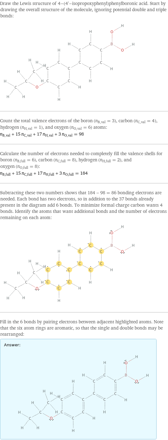 Draw the Lewis structure of 4-(4'-isopropoxyphenyl)phenylboronic acid. Start by drawing the overall structure of the molecule, ignoring potential double and triple bonds:  Count the total valence electrons of the boron (n_B, val = 3), carbon (n_C, val = 4), hydrogen (n_H, val = 1), and oxygen (n_O, val = 6) atoms: n_B, val + 15 n_C, val + 17 n_H, val + 3 n_O, val = 98 Calculate the number of electrons needed to completely fill the valence shells for boron (n_B, full = 6), carbon (n_C, full = 8), hydrogen (n_H, full = 2), and oxygen (n_O, full = 8): n_B, full + 15 n_C, full + 17 n_H, full + 3 n_O, full = 184 Subtracting these two numbers shows that 184 - 98 = 86 bonding electrons are needed. Each bond has two electrons, so in addition to the 37 bonds already present in the diagram add 6 bonds. To minimize formal charge carbon wants 4 bonds. Identify the atoms that want additional bonds and the number of electrons remaining on each atom:  Fill in the 6 bonds by pairing electrons between adjacent highlighted atoms. Note that the six atom rings are aromatic, so that the single and double bonds may be rearranged: Answer: |   | 