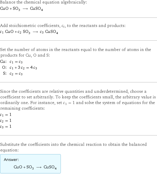 Balance the chemical equation algebraically: CuO + SO_3 ⟶ CuSO_4 Add stoichiometric coefficients, c_i, to the reactants and products: c_1 CuO + c_2 SO_3 ⟶ c_3 CuSO_4 Set the number of atoms in the reactants equal to the number of atoms in the products for Cu, O and S: Cu: | c_1 = c_3 O: | c_1 + 3 c_2 = 4 c_3 S: | c_2 = c_3 Since the coefficients are relative quantities and underdetermined, choose a coefficient to set arbitrarily. To keep the coefficients small, the arbitrary value is ordinarily one. For instance, set c_1 = 1 and solve the system of equations for the remaining coefficients: c_1 = 1 c_2 = 1 c_3 = 1 Substitute the coefficients into the chemical reaction to obtain the balanced equation: Answer: |   | CuO + SO_3 ⟶ CuSO_4