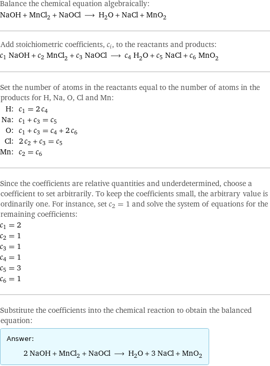 Balance the chemical equation algebraically: NaOH + MnCl_2 + NaOCl ⟶ H_2O + NaCl + MnO_2 Add stoichiometric coefficients, c_i, to the reactants and products: c_1 NaOH + c_2 MnCl_2 + c_3 NaOCl ⟶ c_4 H_2O + c_5 NaCl + c_6 MnO_2 Set the number of atoms in the reactants equal to the number of atoms in the products for H, Na, O, Cl and Mn: H: | c_1 = 2 c_4 Na: | c_1 + c_3 = c_5 O: | c_1 + c_3 = c_4 + 2 c_6 Cl: | 2 c_2 + c_3 = c_5 Mn: | c_2 = c_6 Since the coefficients are relative quantities and underdetermined, choose a coefficient to set arbitrarily. To keep the coefficients small, the arbitrary value is ordinarily one. For instance, set c_2 = 1 and solve the system of equations for the remaining coefficients: c_1 = 2 c_2 = 1 c_3 = 1 c_4 = 1 c_5 = 3 c_6 = 1 Substitute the coefficients into the chemical reaction to obtain the balanced equation: Answer: |   | 2 NaOH + MnCl_2 + NaOCl ⟶ H_2O + 3 NaCl + MnO_2