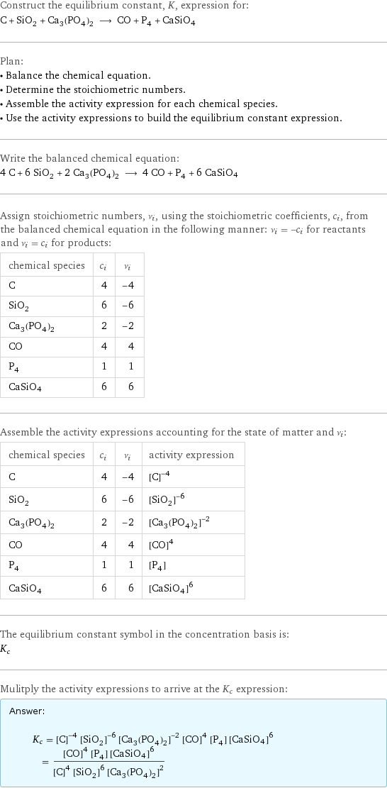 Construct the equilibrium constant, K, expression for: C + SiO_2 + Ca_3(PO_4)_2 ⟶ CO + P_4 + CaSiO4 Plan: • Balance the chemical equation. • Determine the stoichiometric numbers. • Assemble the activity expression for each chemical species. • Use the activity expressions to build the equilibrium constant expression. Write the balanced chemical equation: 4 C + 6 SiO_2 + 2 Ca_3(PO_4)_2 ⟶ 4 CO + P_4 + 6 CaSiO4 Assign stoichiometric numbers, ν_i, using the stoichiometric coefficients, c_i, from the balanced chemical equation in the following manner: ν_i = -c_i for reactants and ν_i = c_i for products: chemical species | c_i | ν_i C | 4 | -4 SiO_2 | 6 | -6 Ca_3(PO_4)_2 | 2 | -2 CO | 4 | 4 P_4 | 1 | 1 CaSiO4 | 6 | 6 Assemble the activity expressions accounting for the state of matter and ν_i: chemical species | c_i | ν_i | activity expression C | 4 | -4 | ([C])^(-4) SiO_2 | 6 | -6 | ([SiO2])^(-6) Ca_3(PO_4)_2 | 2 | -2 | ([Ca3(PO4)2])^(-2) CO | 4 | 4 | ([CO])^4 P_4 | 1 | 1 | [P4] CaSiO4 | 6 | 6 | ([CaSiO4])^6 The equilibrium constant symbol in the concentration basis is: K_c Mulitply the activity expressions to arrive at the K_c expression: Answer: |   | K_c = ([C])^(-4) ([SiO2])^(-6) ([Ca3(PO4)2])^(-2) ([CO])^4 [P4] ([CaSiO4])^6 = (([CO])^4 [P4] ([CaSiO4])^6)/(([C])^4 ([SiO2])^6 ([Ca3(PO4)2])^2)