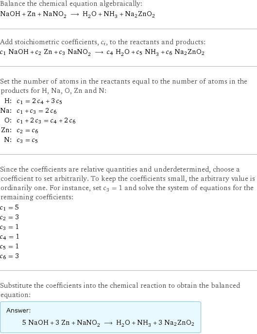 Balance the chemical equation algebraically: NaOH + Zn + NaNO_2 ⟶ H_2O + NH_3 + Na2ZnO2 Add stoichiometric coefficients, c_i, to the reactants and products: c_1 NaOH + c_2 Zn + c_3 NaNO_2 ⟶ c_4 H_2O + c_5 NH_3 + c_6 Na2ZnO2 Set the number of atoms in the reactants equal to the number of atoms in the products for H, Na, O, Zn and N: H: | c_1 = 2 c_4 + 3 c_5 Na: | c_1 + c_3 = 2 c_6 O: | c_1 + 2 c_3 = c_4 + 2 c_6 Zn: | c_2 = c_6 N: | c_3 = c_5 Since the coefficients are relative quantities and underdetermined, choose a coefficient to set arbitrarily. To keep the coefficients small, the arbitrary value is ordinarily one. For instance, set c_3 = 1 and solve the system of equations for the remaining coefficients: c_1 = 5 c_2 = 3 c_3 = 1 c_4 = 1 c_5 = 1 c_6 = 3 Substitute the coefficients into the chemical reaction to obtain the balanced equation: Answer: |   | 5 NaOH + 3 Zn + NaNO_2 ⟶ H_2O + NH_3 + 3 Na2ZnO2