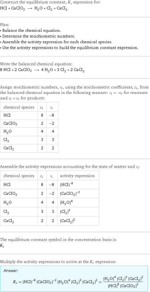 Construct the equilibrium constant, K, expression for: HCl + CaClO2 ⟶ H_2O + Cl_2 + CaCl_2 Plan: • Balance the chemical equation. • Determine the stoichiometric numbers. • Assemble the activity expression for each chemical species. • Use the activity expressions to build the equilibrium constant expression. Write the balanced chemical equation: 8 HCl + 2 CaClO2 ⟶ 4 H_2O + 3 Cl_2 + 2 CaCl_2 Assign stoichiometric numbers, ν_i, using the stoichiometric coefficients, c_i, from the balanced chemical equation in the following manner: ν_i = -c_i for reactants and ν_i = c_i for products: chemical species | c_i | ν_i HCl | 8 | -8 CaClO2 | 2 | -2 H_2O | 4 | 4 Cl_2 | 3 | 3 CaCl_2 | 2 | 2 Assemble the activity expressions accounting for the state of matter and ν_i: chemical species | c_i | ν_i | activity expression HCl | 8 | -8 | ([HCl])^(-8) CaClO2 | 2 | -2 | ([CaClO2])^(-2) H_2O | 4 | 4 | ([H2O])^4 Cl_2 | 3 | 3 | ([Cl2])^3 CaCl_2 | 2 | 2 | ([CaCl2])^2 The equilibrium constant symbol in the concentration basis is: K_c Mulitply the activity expressions to arrive at the K_c expression: Answer: |   | K_c = ([HCl])^(-8) ([CaClO2])^(-2) ([H2O])^4 ([Cl2])^3 ([CaCl2])^2 = (([H2O])^4 ([Cl2])^3 ([CaCl2])^2)/(([HCl])^8 ([CaClO2])^2)