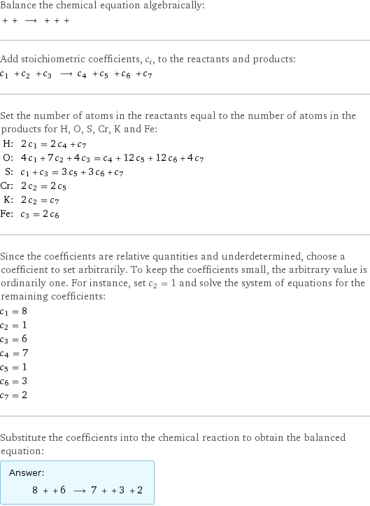 Balance the chemical equation algebraically:  + + ⟶ + + +  Add stoichiometric coefficients, c_i, to the reactants and products: c_1 + c_2 + c_3 ⟶ c_4 + c_5 + c_6 + c_7  Set the number of atoms in the reactants equal to the number of atoms in the products for H, O, S, Cr, K and Fe: H: | 2 c_1 = 2 c_4 + c_7 O: | 4 c_1 + 7 c_2 + 4 c_3 = c_4 + 12 c_5 + 12 c_6 + 4 c_7 S: | c_1 + c_3 = 3 c_5 + 3 c_6 + c_7 Cr: | 2 c_2 = 2 c_5 K: | 2 c_2 = c_7 Fe: | c_3 = 2 c_6 Since the coefficients are relative quantities and underdetermined, choose a coefficient to set arbitrarily. To keep the coefficients small, the arbitrary value is ordinarily one. For instance, set c_2 = 1 and solve the system of equations for the remaining coefficients: c_1 = 8 c_2 = 1 c_3 = 6 c_4 = 7 c_5 = 1 c_6 = 3 c_7 = 2 Substitute the coefficients into the chemical reaction to obtain the balanced equation: Answer: |   | 8 + + 6 ⟶ 7 + + 3 + 2 