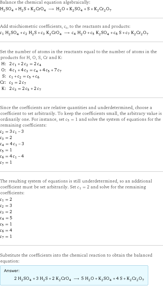 Balance the chemical equation algebraically: H_2SO_4 + H_2S + K_2CrO_4 ⟶ H_2O + K_2SO_4 + S + K_2Cr_2O_7 Add stoichiometric coefficients, c_i, to the reactants and products: c_1 H_2SO_4 + c_2 H_2S + c_3 K_2CrO_4 ⟶ c_4 H_2O + c_5 K_2SO_4 + c_6 S + c_7 K_2Cr_2O_7 Set the number of atoms in the reactants equal to the number of atoms in the products for H, O, S, Cr and K: H: | 2 c_1 + 2 c_2 = 2 c_4 O: | 4 c_1 + 4 c_3 = c_4 + 4 c_5 + 7 c_7 S: | c_1 + c_2 = c_5 + c_6 Cr: | c_3 = 2 c_7 K: | 2 c_3 = 2 c_5 + 2 c_7 Since the coefficients are relative quantities and underdetermined, choose a coefficient to set arbitrarily. To keep the coefficients small, the arbitrary value is ordinarily one. For instance, set c_5 = 1 and solve the system of equations for the remaining coefficients: c_2 = 3 c_1 - 3 c_3 = 2 c_4 = 4 c_1 - 3 c_5 = 1 c_6 = 4 c_1 - 4 c_7 = 1 The resulting system of equations is still underdetermined, so an additional coefficient must be set arbitrarily. Set c_1 = 2 and solve for the remaining coefficients: c_1 = 2 c_2 = 3 c_3 = 2 c_4 = 5 c_5 = 1 c_6 = 4 c_7 = 1 Substitute the coefficients into the chemical reaction to obtain the balanced equation: Answer: |   | 2 H_2SO_4 + 3 H_2S + 2 K_2CrO_4 ⟶ 5 H_2O + K_2SO_4 + 4 S + K_2Cr_2O_7