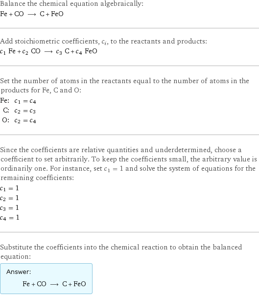 Balance the chemical equation algebraically: Fe + CO ⟶ C + FeO Add stoichiometric coefficients, c_i, to the reactants and products: c_1 Fe + c_2 CO ⟶ c_3 C + c_4 FeO Set the number of atoms in the reactants equal to the number of atoms in the products for Fe, C and O: Fe: | c_1 = c_4 C: | c_2 = c_3 O: | c_2 = c_4 Since the coefficients are relative quantities and underdetermined, choose a coefficient to set arbitrarily. To keep the coefficients small, the arbitrary value is ordinarily one. For instance, set c_1 = 1 and solve the system of equations for the remaining coefficients: c_1 = 1 c_2 = 1 c_3 = 1 c_4 = 1 Substitute the coefficients into the chemical reaction to obtain the balanced equation: Answer: |   | Fe + CO ⟶ C + FeO