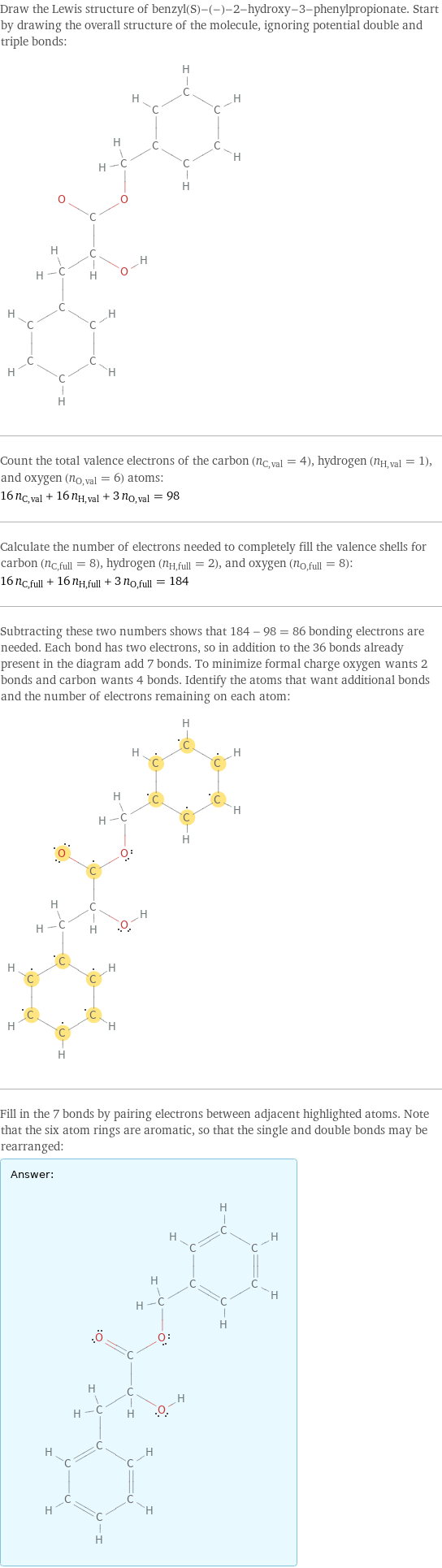 Draw the Lewis structure of benzyl(S)-(-)-2-hydroxy-3-phenylpropionate. Start by drawing the overall structure of the molecule, ignoring potential double and triple bonds:  Count the total valence electrons of the carbon (n_C, val = 4), hydrogen (n_H, val = 1), and oxygen (n_O, val = 6) atoms: 16 n_C, val + 16 n_H, val + 3 n_O, val = 98 Calculate the number of electrons needed to completely fill the valence shells for carbon (n_C, full = 8), hydrogen (n_H, full = 2), and oxygen (n_O, full = 8): 16 n_C, full + 16 n_H, full + 3 n_O, full = 184 Subtracting these two numbers shows that 184 - 98 = 86 bonding electrons are needed. Each bond has two electrons, so in addition to the 36 bonds already present in the diagram add 7 bonds. To minimize formal charge oxygen wants 2 bonds and carbon wants 4 bonds. Identify the atoms that want additional bonds and the number of electrons remaining on each atom:  Fill in the 7 bonds by pairing electrons between adjacent highlighted atoms. Note that the six atom rings are aromatic, so that the single and double bonds may be rearranged: Answer: |   | 