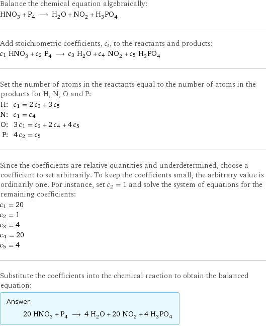 Balance the chemical equation algebraically: HNO_3 + P_4 ⟶ H_2O + NO_2 + H_3PO_4 Add stoichiometric coefficients, c_i, to the reactants and products: c_1 HNO_3 + c_2 P_4 ⟶ c_3 H_2O + c_4 NO_2 + c_5 H_3PO_4 Set the number of atoms in the reactants equal to the number of atoms in the products for H, N, O and P: H: | c_1 = 2 c_3 + 3 c_5 N: | c_1 = c_4 O: | 3 c_1 = c_3 + 2 c_4 + 4 c_5 P: | 4 c_2 = c_5 Since the coefficients are relative quantities and underdetermined, choose a coefficient to set arbitrarily. To keep the coefficients small, the arbitrary value is ordinarily one. For instance, set c_2 = 1 and solve the system of equations for the remaining coefficients: c_1 = 20 c_2 = 1 c_3 = 4 c_4 = 20 c_5 = 4 Substitute the coefficients into the chemical reaction to obtain the balanced equation: Answer: |   | 20 HNO_3 + P_4 ⟶ 4 H_2O + 20 NO_2 + 4 H_3PO_4