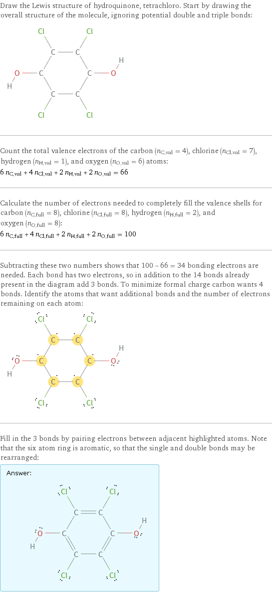 Draw the Lewis structure of hydroquinone, tetrachloro. Start by drawing the overall structure of the molecule, ignoring potential double and triple bonds:  Count the total valence electrons of the carbon (n_C, val = 4), chlorine (n_Cl, val = 7), hydrogen (n_H, val = 1), and oxygen (n_O, val = 6) atoms: 6 n_C, val + 4 n_Cl, val + 2 n_H, val + 2 n_O, val = 66 Calculate the number of electrons needed to completely fill the valence shells for carbon (n_C, full = 8), chlorine (n_Cl, full = 8), hydrogen (n_H, full = 2), and oxygen (n_O, full = 8): 6 n_C, full + 4 n_Cl, full + 2 n_H, full + 2 n_O, full = 100 Subtracting these two numbers shows that 100 - 66 = 34 bonding electrons are needed. Each bond has two electrons, so in addition to the 14 bonds already present in the diagram add 3 bonds. To minimize formal charge carbon wants 4 bonds. Identify the atoms that want additional bonds and the number of electrons remaining on each atom:  Fill in the 3 bonds by pairing electrons between adjacent highlighted atoms. Note that the six atom ring is aromatic, so that the single and double bonds may be rearranged: Answer: |   | 