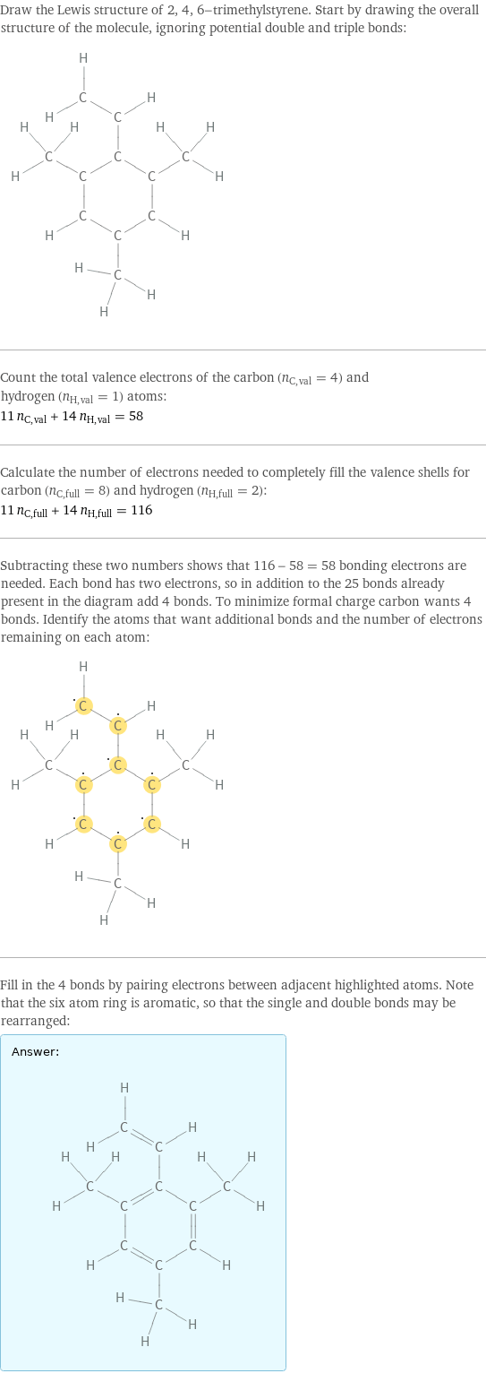 Draw the Lewis structure of 2, 4, 6-trimethylstyrene. Start by drawing the overall structure of the molecule, ignoring potential double and triple bonds:  Count the total valence electrons of the carbon (n_C, val = 4) and hydrogen (n_H, val = 1) atoms: 11 n_C, val + 14 n_H, val = 58 Calculate the number of electrons needed to completely fill the valence shells for carbon (n_C, full = 8) and hydrogen (n_H, full = 2): 11 n_C, full + 14 n_H, full = 116 Subtracting these two numbers shows that 116 - 58 = 58 bonding electrons are needed. Each bond has two electrons, so in addition to the 25 bonds already present in the diagram add 4 bonds. To minimize formal charge carbon wants 4 bonds. Identify the atoms that want additional bonds and the number of electrons remaining on each atom:  Fill in the 4 bonds by pairing electrons between adjacent highlighted atoms. Note that the six atom ring is aromatic, so that the single and double bonds may be rearranged: Answer: |   | 