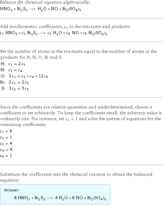 Balance the chemical equation algebraically: HNO_3 + Bi_2S_3 ⟶ H_2O + NO + Bi_2(SO_4)_3 Add stoichiometric coefficients, c_i, to the reactants and products: c_1 HNO_3 + c_2 Bi_2S_3 ⟶ c_3 H_2O + c_4 NO + c_5 Bi_2(SO_4)_3 Set the number of atoms in the reactants equal to the number of atoms in the products for H, N, O, Bi and S: H: | c_1 = 2 c_3 N: | c_1 = c_4 O: | 3 c_1 = c_3 + c_4 + 12 c_5 Bi: | 2 c_2 = 2 c_5 S: | 3 c_2 = 3 c_5 Since the coefficients are relative quantities and underdetermined, choose a coefficient to set arbitrarily. To keep the coefficients small, the arbitrary value is ordinarily one. For instance, set c_2 = 1 and solve the system of equations for the remaining coefficients: c_1 = 8 c_2 = 1 c_3 = 4 c_4 = 8 c_5 = 1 Substitute the coefficients into the chemical reaction to obtain the balanced equation: Answer: |   | 8 HNO_3 + Bi_2S_3 ⟶ 4 H_2O + 8 NO + Bi_2(SO_4)_3