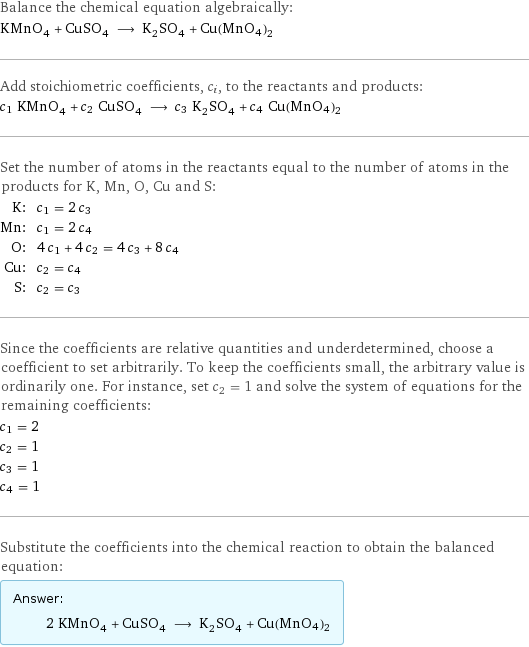 Balance the chemical equation algebraically: KMnO_4 + CuSO_4 ⟶ K_2SO_4 + Cu(MnO4)2 Add stoichiometric coefficients, c_i, to the reactants and products: c_1 KMnO_4 + c_2 CuSO_4 ⟶ c_3 K_2SO_4 + c_4 Cu(MnO4)2 Set the number of atoms in the reactants equal to the number of atoms in the products for K, Mn, O, Cu and S: K: | c_1 = 2 c_3 Mn: | c_1 = 2 c_4 O: | 4 c_1 + 4 c_2 = 4 c_3 + 8 c_4 Cu: | c_2 = c_4 S: | c_2 = c_3 Since the coefficients are relative quantities and underdetermined, choose a coefficient to set arbitrarily. To keep the coefficients small, the arbitrary value is ordinarily one. For instance, set c_2 = 1 and solve the system of equations for the remaining coefficients: c_1 = 2 c_2 = 1 c_3 = 1 c_4 = 1 Substitute the coefficients into the chemical reaction to obtain the balanced equation: Answer: |   | 2 KMnO_4 + CuSO_4 ⟶ K_2SO_4 + Cu(MnO4)2