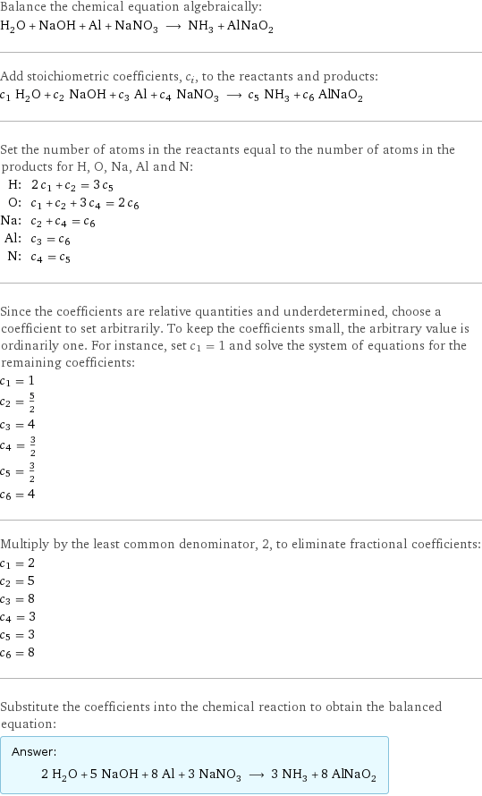 Balance the chemical equation algebraically: H_2O + NaOH + Al + NaNO_3 ⟶ NH_3 + AlNaO_2 Add stoichiometric coefficients, c_i, to the reactants and products: c_1 H_2O + c_2 NaOH + c_3 Al + c_4 NaNO_3 ⟶ c_5 NH_3 + c_6 AlNaO_2 Set the number of atoms in the reactants equal to the number of atoms in the products for H, O, Na, Al and N: H: | 2 c_1 + c_2 = 3 c_5 O: | c_1 + c_2 + 3 c_4 = 2 c_6 Na: | c_2 + c_4 = c_6 Al: | c_3 = c_6 N: | c_4 = c_5 Since the coefficients are relative quantities and underdetermined, choose a coefficient to set arbitrarily. To keep the coefficients small, the arbitrary value is ordinarily one. For instance, set c_1 = 1 and solve the system of equations for the remaining coefficients: c_1 = 1 c_2 = 5/2 c_3 = 4 c_4 = 3/2 c_5 = 3/2 c_6 = 4 Multiply by the least common denominator, 2, to eliminate fractional coefficients: c_1 = 2 c_2 = 5 c_3 = 8 c_4 = 3 c_5 = 3 c_6 = 8 Substitute the coefficients into the chemical reaction to obtain the balanced equation: Answer: |   | 2 H_2O + 5 NaOH + 8 Al + 3 NaNO_3 ⟶ 3 NH_3 + 8 AlNaO_2