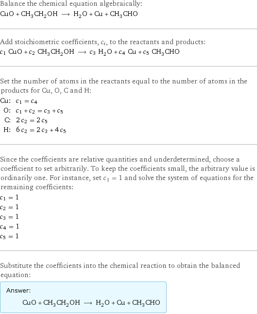 Balance the chemical equation algebraically: CuO + CH_3CH_2OH ⟶ H_2O + Cu + CH_3CHO Add stoichiometric coefficients, c_i, to the reactants and products: c_1 CuO + c_2 CH_3CH_2OH ⟶ c_3 H_2O + c_4 Cu + c_5 CH_3CHO Set the number of atoms in the reactants equal to the number of atoms in the products for Cu, O, C and H: Cu: | c_1 = c_4 O: | c_1 + c_2 = c_3 + c_5 C: | 2 c_2 = 2 c_5 H: | 6 c_2 = 2 c_3 + 4 c_5 Since the coefficients are relative quantities and underdetermined, choose a coefficient to set arbitrarily. To keep the coefficients small, the arbitrary value is ordinarily one. For instance, set c_1 = 1 and solve the system of equations for the remaining coefficients: c_1 = 1 c_2 = 1 c_3 = 1 c_4 = 1 c_5 = 1 Substitute the coefficients into the chemical reaction to obtain the balanced equation: Answer: |   | CuO + CH_3CH_2OH ⟶ H_2O + Cu + CH_3CHO