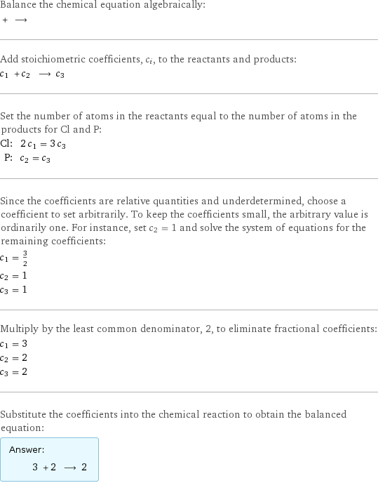 Balance the chemical equation algebraically:  + ⟶  Add stoichiometric coefficients, c_i, to the reactants and products: c_1 + c_2 ⟶ c_3  Set the number of atoms in the reactants equal to the number of atoms in the products for Cl and P: Cl: | 2 c_1 = 3 c_3 P: | c_2 = c_3 Since the coefficients are relative quantities and underdetermined, choose a coefficient to set arbitrarily. To keep the coefficients small, the arbitrary value is ordinarily one. For instance, set c_2 = 1 and solve the system of equations for the remaining coefficients: c_1 = 3/2 c_2 = 1 c_3 = 1 Multiply by the least common denominator, 2, to eliminate fractional coefficients: c_1 = 3 c_2 = 2 c_3 = 2 Substitute the coefficients into the chemical reaction to obtain the balanced equation: Answer: |   | 3 + 2 ⟶ 2 