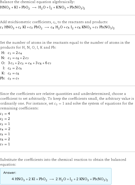 Balance the chemical equation algebraically: HNO_3 + KI + PbO_2 ⟶ H_2O + I_2 + KNO_3 + Pb(NO_3)_2 Add stoichiometric coefficients, c_i, to the reactants and products: c_1 HNO_3 + c_2 KI + c_3 PbO_2 ⟶ c_4 H_2O + c_5 I_2 + c_6 KNO_3 + c_7 Pb(NO_3)_2 Set the number of atoms in the reactants equal to the number of atoms in the products for H, N, O, I, K and Pb: H: | c_1 = 2 c_4 N: | c_1 = c_6 + 2 c_7 O: | 3 c_1 + 2 c_3 = c_4 + 3 c_6 + 6 c_7 I: | c_2 = 2 c_5 K: | c_2 = c_6 Pb: | c_3 = c_7 Since the coefficients are relative quantities and underdetermined, choose a coefficient to set arbitrarily. To keep the coefficients small, the arbitrary value is ordinarily one. For instance, set c_3 = 1 and solve the system of equations for the remaining coefficients: c_1 = 4 c_2 = 2 c_3 = 1 c_4 = 2 c_5 = 1 c_6 = 2 c_7 = 1 Substitute the coefficients into the chemical reaction to obtain the balanced equation: Answer: |   | 4 HNO_3 + 2 KI + PbO_2 ⟶ 2 H_2O + I_2 + 2 KNO_3 + Pb(NO_3)_2