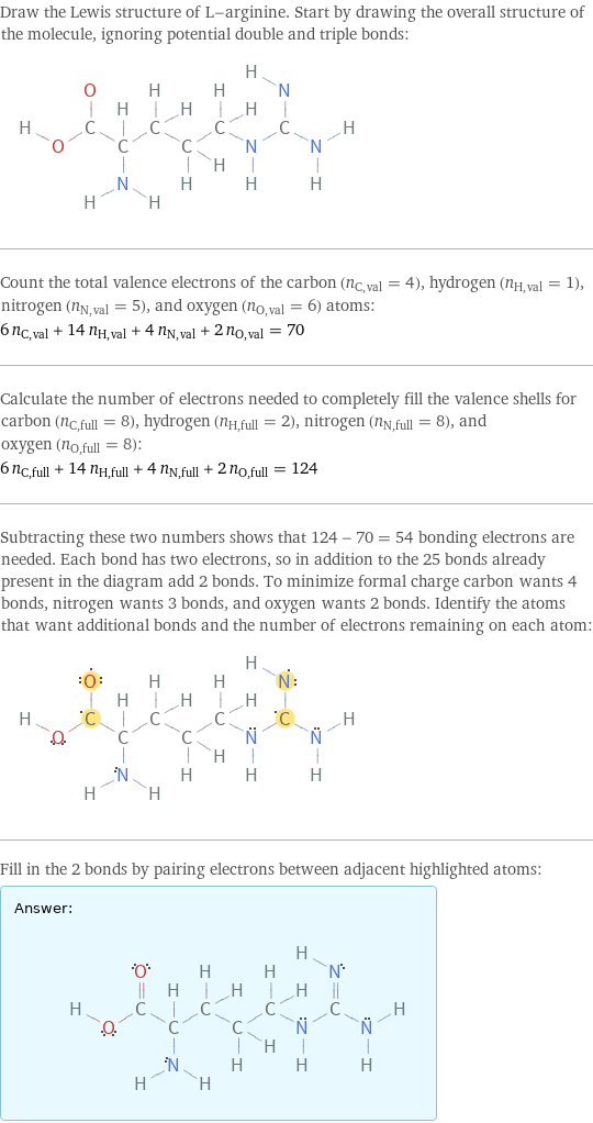 Draw the Lewis structure of L-arginine. Start by drawing the overall structure of the molecule, ignoring potential double and triple bonds:  Count the total valence electrons of the carbon (n_C, val = 4), hydrogen (n_H, val = 1), nitrogen (n_N, val = 5), and oxygen (n_O, val = 6) atoms: 6 n_C, val + 14 n_H, val + 4 n_N, val + 2 n_O, val = 70 Calculate the number of electrons needed to completely fill the valence shells for carbon (n_C, full = 8), hydrogen (n_H, full = 2), nitrogen (n_N, full = 8), and oxygen (n_O, full = 8): 6 n_C, full + 14 n_H, full + 4 n_N, full + 2 n_O, full = 124 Subtracting these two numbers shows that 124 - 70 = 54 bonding electrons are needed. Each bond has two electrons, so in addition to the 25 bonds already present in the diagram add 2 bonds. To minimize formal charge carbon wants 4 bonds, nitrogen wants 3 bonds, and oxygen wants 2 bonds. Identify the atoms that want additional bonds and the number of electrons remaining on each atom:  Fill in the 2 bonds by pairing electrons between adjacent highlighted atoms: Answer: |   | 