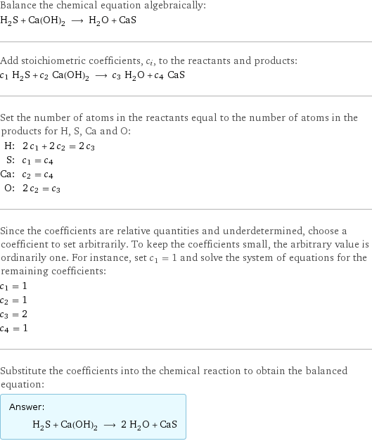 Balance the chemical equation algebraically: H_2S + Ca(OH)_2 ⟶ H_2O + CaS Add stoichiometric coefficients, c_i, to the reactants and products: c_1 H_2S + c_2 Ca(OH)_2 ⟶ c_3 H_2O + c_4 CaS Set the number of atoms in the reactants equal to the number of atoms in the products for H, S, Ca and O: H: | 2 c_1 + 2 c_2 = 2 c_3 S: | c_1 = c_4 Ca: | c_2 = c_4 O: | 2 c_2 = c_3 Since the coefficients are relative quantities and underdetermined, choose a coefficient to set arbitrarily. To keep the coefficients small, the arbitrary value is ordinarily one. For instance, set c_1 = 1 and solve the system of equations for the remaining coefficients: c_1 = 1 c_2 = 1 c_3 = 2 c_4 = 1 Substitute the coefficients into the chemical reaction to obtain the balanced equation: Answer: |   | H_2S + Ca(OH)_2 ⟶ 2 H_2O + CaS