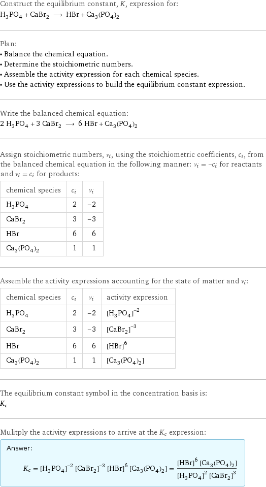 Construct the equilibrium constant, K, expression for: H_3PO_4 + CaBr_2 ⟶ HBr + Ca_3(PO_4)_2 Plan: • Balance the chemical equation. • Determine the stoichiometric numbers. • Assemble the activity expression for each chemical species. • Use the activity expressions to build the equilibrium constant expression. Write the balanced chemical equation: 2 H_3PO_4 + 3 CaBr_2 ⟶ 6 HBr + Ca_3(PO_4)_2 Assign stoichiometric numbers, ν_i, using the stoichiometric coefficients, c_i, from the balanced chemical equation in the following manner: ν_i = -c_i for reactants and ν_i = c_i for products: chemical species | c_i | ν_i H_3PO_4 | 2 | -2 CaBr_2 | 3 | -3 HBr | 6 | 6 Ca_3(PO_4)_2 | 1 | 1 Assemble the activity expressions accounting for the state of matter and ν_i: chemical species | c_i | ν_i | activity expression H_3PO_4 | 2 | -2 | ([H3PO4])^(-2) CaBr_2 | 3 | -3 | ([CaBr2])^(-3) HBr | 6 | 6 | ([HBr])^6 Ca_3(PO_4)_2 | 1 | 1 | [Ca3(PO4)2] The equilibrium constant symbol in the concentration basis is: K_c Mulitply the activity expressions to arrive at the K_c expression: Answer: |   | K_c = ([H3PO4])^(-2) ([CaBr2])^(-3) ([HBr])^6 [Ca3(PO4)2] = (([HBr])^6 [Ca3(PO4)2])/(([H3PO4])^2 ([CaBr2])^3)