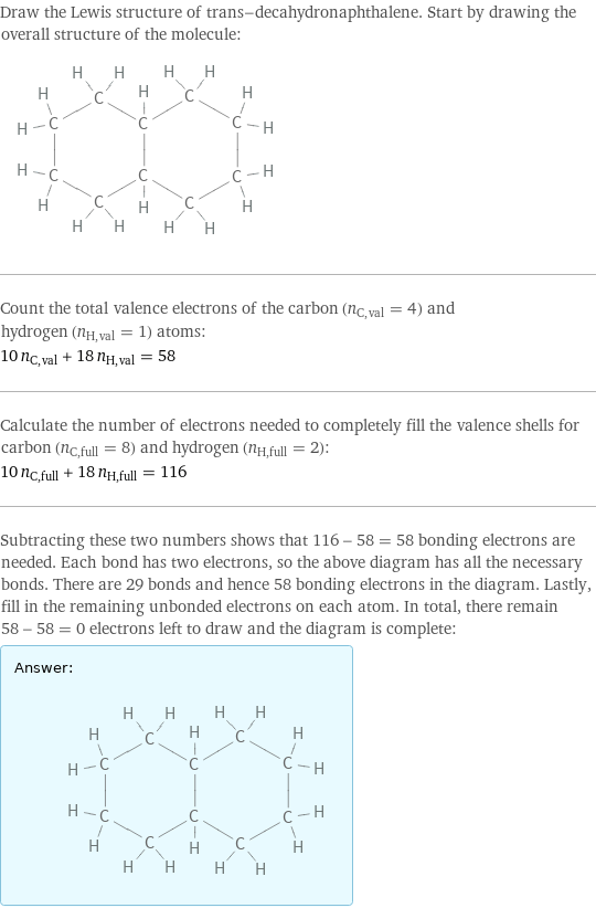 Draw the Lewis structure of trans-decahydronaphthalene. Start by drawing the overall structure of the molecule:  Count the total valence electrons of the carbon (n_C, val = 4) and hydrogen (n_H, val = 1) atoms: 10 n_C, val + 18 n_H, val = 58 Calculate the number of electrons needed to completely fill the valence shells for carbon (n_C, full = 8) and hydrogen (n_H, full = 2): 10 n_C, full + 18 n_H, full = 116 Subtracting these two numbers shows that 116 - 58 = 58 bonding electrons are needed. Each bond has two electrons, so the above diagram has all the necessary bonds. There are 29 bonds and hence 58 bonding electrons in the diagram. Lastly, fill in the remaining unbonded electrons on each atom. In total, there remain 58 - 58 = 0 electrons left to draw and the diagram is complete: Answer: |   | 