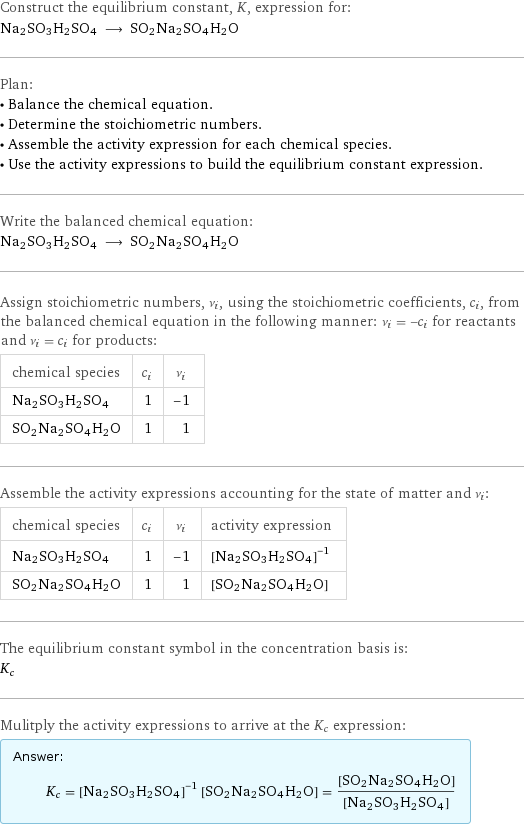 Construct the equilibrium constant, K, expression for: Na2SO3H2SO4 ⟶ SO2Na2SO4H2O Plan: • Balance the chemical equation. • Determine the stoichiometric numbers. • Assemble the activity expression for each chemical species. • Use the activity expressions to build the equilibrium constant expression. Write the balanced chemical equation: Na2SO3H2SO4 ⟶ SO2Na2SO4H2O Assign stoichiometric numbers, ν_i, using the stoichiometric coefficients, c_i, from the balanced chemical equation in the following manner: ν_i = -c_i for reactants and ν_i = c_i for products: chemical species | c_i | ν_i Na2SO3H2SO4 | 1 | -1 SO2Na2SO4H2O | 1 | 1 Assemble the activity expressions accounting for the state of matter and ν_i: chemical species | c_i | ν_i | activity expression Na2SO3H2SO4 | 1 | -1 | ([Na2SO3H2SO4])^(-1) SO2Na2SO4H2O | 1 | 1 | [SO2Na2SO4H2O] The equilibrium constant symbol in the concentration basis is: K_c Mulitply the activity expressions to arrive at the K_c expression: Answer: |   | K_c = ([Na2SO3H2SO4])^(-1) [SO2Na2SO4H2O] = ([SO2Na2SO4H2O])/([Na2SO3H2SO4])