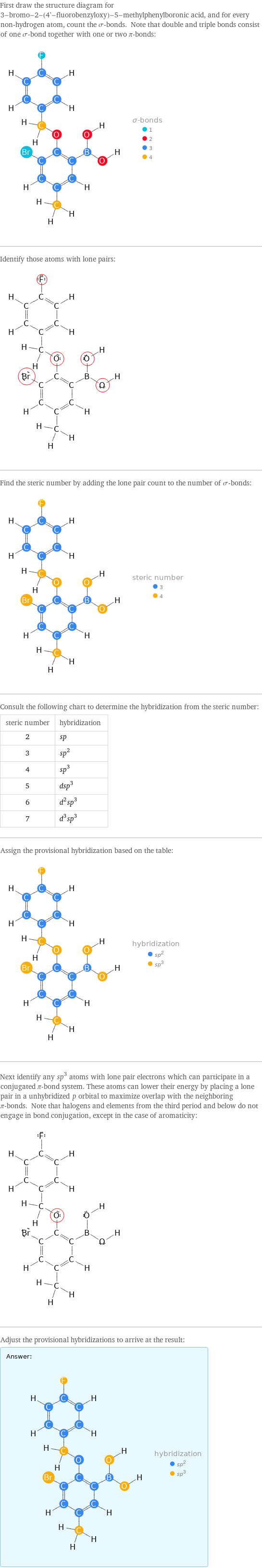 First draw the structure diagram for 3-bromo-2-(4'-fluorobenzyloxy)-5-methylphenylboronic acid, and for every non-hydrogen atom, count the σ-bonds. Note that double and triple bonds consist of one σ-bond together with one or two π-bonds:  Identify those atoms with lone pairs:  Find the steric number by adding the lone pair count to the number of σ-bonds:  Consult the following chart to determine the hybridization from the steric number: steric number | hybridization 2 | sp 3 | sp^2 4 | sp^3 5 | dsp^3 6 | d^2sp^3 7 | d^3sp^3 Assign the provisional hybridization based on the table:  Next identify any sp^3 atoms with lone pair electrons which can participate in a conjugated π-bond system. These atoms can lower their energy by placing a lone pair in a unhybridized p orbital to maximize overlap with the neighboring π-bonds. Note that halogens and elements from the third period and below do not engage in bond conjugation, except in the case of aromaticity:  Adjust the provisional hybridizations to arrive at the result: Answer: |   | 