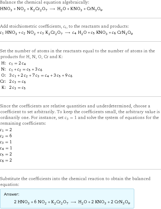 Balance the chemical equation algebraically: HNO_3 + NO_2 + K_2Cr_2O_7 ⟶ H_2O + KNO_3 + CrN_3O_9 Add stoichiometric coefficients, c_i, to the reactants and products: c_1 HNO_3 + c_2 NO_2 + c_3 K_2Cr_2O_7 ⟶ c_4 H_2O + c_5 KNO_3 + c_6 CrN_3O_9 Set the number of atoms in the reactants equal to the number of atoms in the products for H, N, O, Cr and K: H: | c_1 = 2 c_4 N: | c_1 + c_2 = c_5 + 3 c_6 O: | 3 c_1 + 2 c_2 + 7 c_3 = c_4 + 3 c_5 + 9 c_6 Cr: | 2 c_3 = c_6 K: | 2 c_3 = c_5 Since the coefficients are relative quantities and underdetermined, choose a coefficient to set arbitrarily. To keep the coefficients small, the arbitrary value is ordinarily one. For instance, set c_3 = 1 and solve the system of equations for the remaining coefficients: c_1 = 2 c_2 = 6 c_3 = 1 c_4 = 1 c_5 = 2 c_6 = 2 Substitute the coefficients into the chemical reaction to obtain the balanced equation: Answer: |   | 2 HNO_3 + 6 NO_2 + K_2Cr_2O_7 ⟶ H_2O + 2 KNO_3 + 2 CrN_3O_9