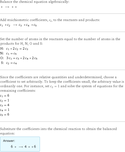 Balance the chemical equation algebraically:  + ⟶ + +  Add stoichiometric coefficients, c_i, to the reactants and products: c_1 + c_2 ⟶ c_3 + c_4 + c_5  Set the number of atoms in the reactants equal to the number of atoms in the products for H, N, O and S: H: | c_1 + 2 c_2 = 2 c_3 N: | c_1 = c_5 O: | 3 c_1 = c_3 + 2 c_4 + 2 c_5 S: | c_2 = c_4 Since the coefficients are relative quantities and underdetermined, choose a coefficient to set arbitrarily. To keep the coefficients small, the arbitrary value is ordinarily one. For instance, set c_2 = 1 and solve the system of equations for the remaining coefficients: c_1 = 6 c_2 = 1 c_3 = 4 c_4 = 1 c_5 = 6 Substitute the coefficients into the chemical reaction to obtain the balanced equation: Answer: |   | 6 + ⟶ 4 + + 6 