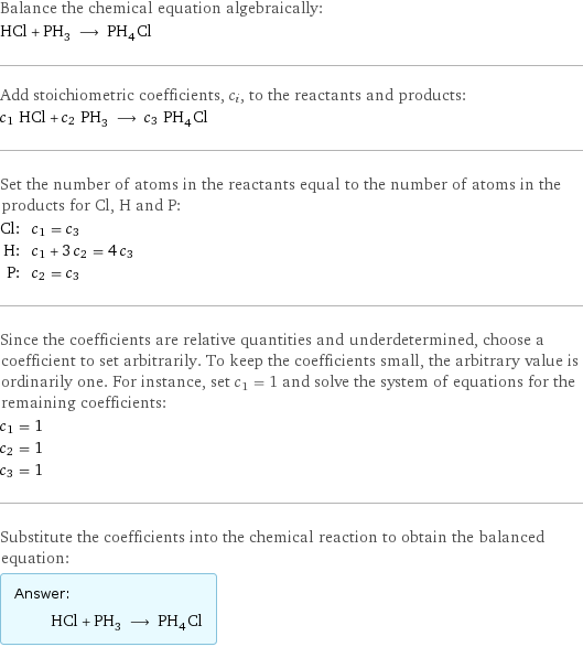 Balance the chemical equation algebraically: HCl + PH_3 ⟶ PH_4Cl Add stoichiometric coefficients, c_i, to the reactants and products: c_1 HCl + c_2 PH_3 ⟶ c_3 PH_4Cl Set the number of atoms in the reactants equal to the number of atoms in the products for Cl, H and P: Cl: | c_1 = c_3 H: | c_1 + 3 c_2 = 4 c_3 P: | c_2 = c_3 Since the coefficients are relative quantities and underdetermined, choose a coefficient to set arbitrarily. To keep the coefficients small, the arbitrary value is ordinarily one. For instance, set c_1 = 1 and solve the system of equations for the remaining coefficients: c_1 = 1 c_2 = 1 c_3 = 1 Substitute the coefficients into the chemical reaction to obtain the balanced equation: Answer: |   | HCl + PH_3 ⟶ PH_4Cl