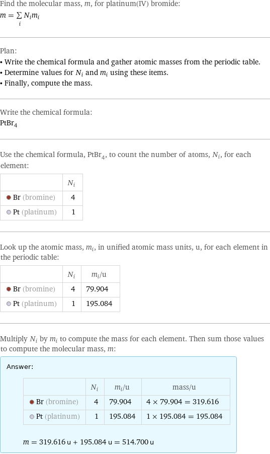 Find the molecular mass, m, for platinum(IV) bromide: m = sum _iN_im_i Plan: • Write the chemical formula and gather atomic masses from the periodic table. • Determine values for N_i and m_i using these items. • Finally, compute the mass. Write the chemical formula: PtBr_4 Use the chemical formula, PtBr_4, to count the number of atoms, N_i, for each element:  | N_i  Br (bromine) | 4  Pt (platinum) | 1 Look up the atomic mass, m_i, in unified atomic mass units, u, for each element in the periodic table:  | N_i | m_i/u  Br (bromine) | 4 | 79.904  Pt (platinum) | 1 | 195.084 Multiply N_i by m_i to compute the mass for each element. Then sum those values to compute the molecular mass, m: Answer: |   | | N_i | m_i/u | mass/u  Br (bromine) | 4 | 79.904 | 4 × 79.904 = 319.616  Pt (platinum) | 1 | 195.084 | 1 × 195.084 = 195.084  m = 319.616 u + 195.084 u = 514.700 u