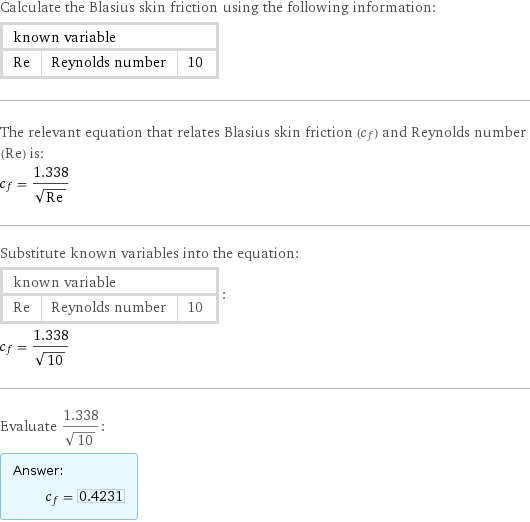 Calculate the Blasius skin friction using the following information: known variable | |  Re | Reynolds number | 10 The relevant equation that relates Blasius skin friction (c_f) and Reynolds number (Re) is: c_f = 1.338/sqrt(Re) Substitute known variables into the equation: known variable | |  Re | Reynolds number | 10 | : c_f = 1.338/sqrt(10) Evaluate 1.338/sqrt(10): Answer: |   | c_f = 0.4231