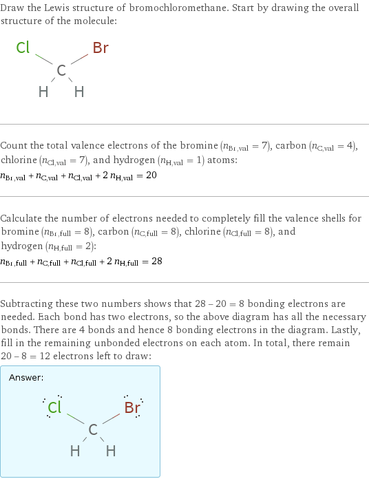 Draw the Lewis structure of bromochloromethane. Start by drawing the overall structure of the molecule:  Count the total valence electrons of the bromine (n_Br, val = 7), carbon (n_C, val = 4), chlorine (n_Cl, val = 7), and hydrogen (n_H, val = 1) atoms: n_Br, val + n_C, val + n_Cl, val + 2 n_H, val = 20 Calculate the number of electrons needed to completely fill the valence shells for bromine (n_Br, full = 8), carbon (n_C, full = 8), chlorine (n_Cl, full = 8), and hydrogen (n_H, full = 2): n_Br, full + n_C, full + n_Cl, full + 2 n_H, full = 28 Subtracting these two numbers shows that 28 - 20 = 8 bonding electrons are needed. Each bond has two electrons, so the above diagram has all the necessary bonds. There are 4 bonds and hence 8 bonding electrons in the diagram. Lastly, fill in the remaining unbonded electrons on each atom. In total, there remain 20 - 8 = 12 electrons left to draw: Answer: |   | 