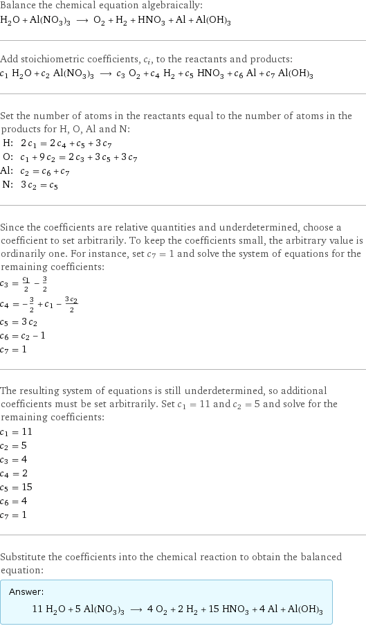 Balance the chemical equation algebraically: H_2O + Al(NO_3)_3 ⟶ O_2 + H_2 + HNO_3 + Al + Al(OH)_3 Add stoichiometric coefficients, c_i, to the reactants and products: c_1 H_2O + c_2 Al(NO_3)_3 ⟶ c_3 O_2 + c_4 H_2 + c_5 HNO_3 + c_6 Al + c_7 Al(OH)_3 Set the number of atoms in the reactants equal to the number of atoms in the products for H, O, Al and N: H: | 2 c_1 = 2 c_4 + c_5 + 3 c_7 O: | c_1 + 9 c_2 = 2 c_3 + 3 c_5 + 3 c_7 Al: | c_2 = c_6 + c_7 N: | 3 c_2 = c_5 Since the coefficients are relative quantities and underdetermined, choose a coefficient to set arbitrarily. To keep the coefficients small, the arbitrary value is ordinarily one. For instance, set c_7 = 1 and solve the system of equations for the remaining coefficients: c_3 = c_1/2 - 3/2 c_4 = -3/2 + c_1 - (3 c_2)/2 c_5 = 3 c_2 c_6 = c_2 - 1 c_7 = 1 The resulting system of equations is still underdetermined, so additional coefficients must be set arbitrarily. Set c_1 = 11 and c_2 = 5 and solve for the remaining coefficients: c_1 = 11 c_2 = 5 c_3 = 4 c_4 = 2 c_5 = 15 c_6 = 4 c_7 = 1 Substitute the coefficients into the chemical reaction to obtain the balanced equation: Answer: |   | 11 H_2O + 5 Al(NO_3)_3 ⟶ 4 O_2 + 2 H_2 + 15 HNO_3 + 4 Al + Al(OH)_3