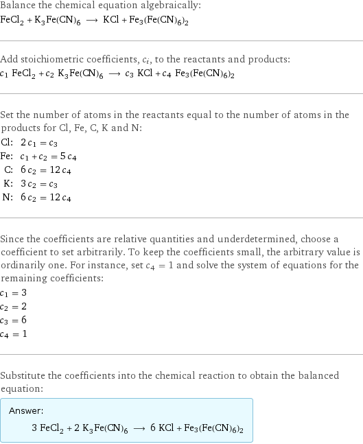 Balance the chemical equation algebraically: FeCl_2 + K_3Fe(CN)_6 ⟶ KCl + Fe3(Fe(CN)6)2 Add stoichiometric coefficients, c_i, to the reactants and products: c_1 FeCl_2 + c_2 K_3Fe(CN)_6 ⟶ c_3 KCl + c_4 Fe3(Fe(CN)6)2 Set the number of atoms in the reactants equal to the number of atoms in the products for Cl, Fe, C, K and N: Cl: | 2 c_1 = c_3 Fe: | c_1 + c_2 = 5 c_4 C: | 6 c_2 = 12 c_4 K: | 3 c_2 = c_3 N: | 6 c_2 = 12 c_4 Since the coefficients are relative quantities and underdetermined, choose a coefficient to set arbitrarily. To keep the coefficients small, the arbitrary value is ordinarily one. For instance, set c_4 = 1 and solve the system of equations for the remaining coefficients: c_1 = 3 c_2 = 2 c_3 = 6 c_4 = 1 Substitute the coefficients into the chemical reaction to obtain the balanced equation: Answer: |   | 3 FeCl_2 + 2 K_3Fe(CN)_6 ⟶ 6 KCl + Fe3(Fe(CN)6)2