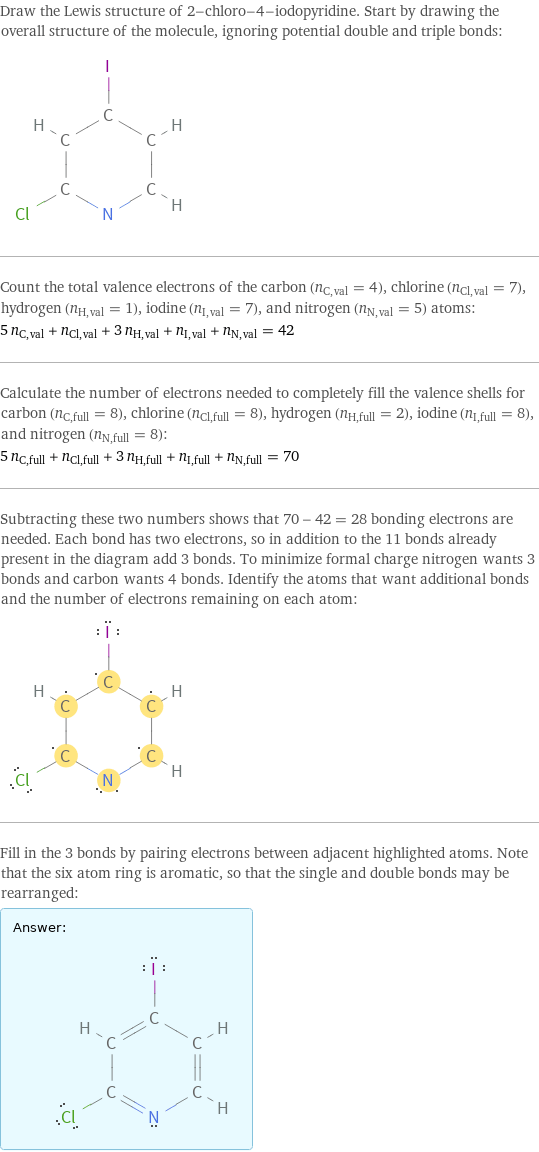 Draw the Lewis structure of 2-chloro-4-iodopyridine. Start by drawing the overall structure of the molecule, ignoring potential double and triple bonds:  Count the total valence electrons of the carbon (n_C, val = 4), chlorine (n_Cl, val = 7), hydrogen (n_H, val = 1), iodine (n_I, val = 7), and nitrogen (n_N, val = 5) atoms: 5 n_C, val + n_Cl, val + 3 n_H, val + n_I, val + n_N, val = 42 Calculate the number of electrons needed to completely fill the valence shells for carbon (n_C, full = 8), chlorine (n_Cl, full = 8), hydrogen (n_H, full = 2), iodine (n_I, full = 8), and nitrogen (n_N, full = 8): 5 n_C, full + n_Cl, full + 3 n_H, full + n_I, full + n_N, full = 70 Subtracting these two numbers shows that 70 - 42 = 28 bonding electrons are needed. Each bond has two electrons, so in addition to the 11 bonds already present in the diagram add 3 bonds. To minimize formal charge nitrogen wants 3 bonds and carbon wants 4 bonds. Identify the atoms that want additional bonds and the number of electrons remaining on each atom:  Fill in the 3 bonds by pairing electrons between adjacent highlighted atoms. Note that the six atom ring is aromatic, so that the single and double bonds may be rearranged: Answer: |   | 