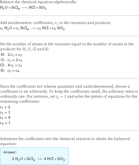 Balance the chemical equation algebraically: H_2O + SiCl_4 ⟶ HCl + SiO_2 Add stoichiometric coefficients, c_i, to the reactants and products: c_1 H_2O + c_2 SiCl_4 ⟶ c_3 HCl + c_4 SiO_2 Set the number of atoms in the reactants equal to the number of atoms in the products for H, O, Cl and Si: H: | 2 c_1 = c_3 O: | c_1 = 2 c_4 Cl: | 4 c_2 = c_3 Si: | c_2 = c_4 Since the coefficients are relative quantities and underdetermined, choose a coefficient to set arbitrarily. To keep the coefficients small, the arbitrary value is ordinarily one. For instance, set c_2 = 1 and solve the system of equations for the remaining coefficients: c_1 = 2 c_2 = 1 c_3 = 4 c_4 = 1 Substitute the coefficients into the chemical reaction to obtain the balanced equation: Answer: |   | 2 H_2O + SiCl_4 ⟶ 4 HCl + SiO_2