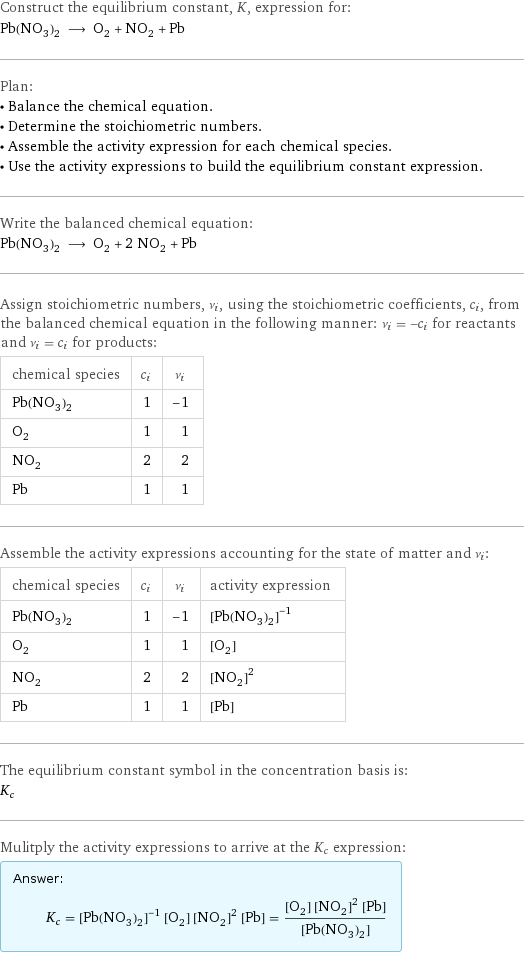 Construct the equilibrium constant, K, expression for: Pb(NO_3)_2 ⟶ O_2 + NO_2 + Pb Plan: • Balance the chemical equation. • Determine the stoichiometric numbers. • Assemble the activity expression for each chemical species. • Use the activity expressions to build the equilibrium constant expression. Write the balanced chemical equation: Pb(NO_3)_2 ⟶ O_2 + 2 NO_2 + Pb Assign stoichiometric numbers, ν_i, using the stoichiometric coefficients, c_i, from the balanced chemical equation in the following manner: ν_i = -c_i for reactants and ν_i = c_i for products: chemical species | c_i | ν_i Pb(NO_3)_2 | 1 | -1 O_2 | 1 | 1 NO_2 | 2 | 2 Pb | 1 | 1 Assemble the activity expressions accounting for the state of matter and ν_i: chemical species | c_i | ν_i | activity expression Pb(NO_3)_2 | 1 | -1 | ([Pb(NO3)2])^(-1) O_2 | 1 | 1 | [O2] NO_2 | 2 | 2 | ([NO2])^2 Pb | 1 | 1 | [Pb] The equilibrium constant symbol in the concentration basis is: K_c Mulitply the activity expressions to arrive at the K_c expression: Answer: |   | K_c = ([Pb(NO3)2])^(-1) [O2] ([NO2])^2 [Pb] = ([O2] ([NO2])^2 [Pb])/([Pb(NO3)2])