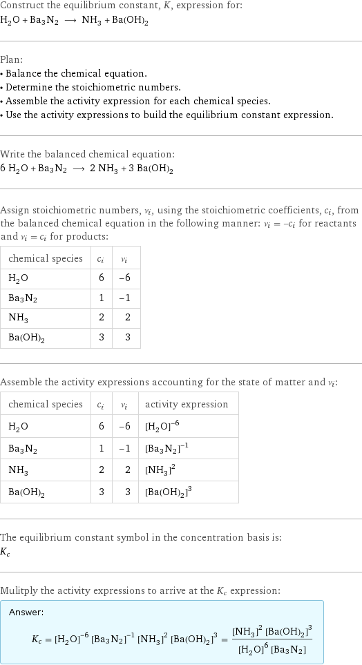 Construct the equilibrium constant, K, expression for: H_2O + Ba3N2 ⟶ NH_3 + Ba(OH)_2 Plan: • Balance the chemical equation. • Determine the stoichiometric numbers. • Assemble the activity expression for each chemical species. • Use the activity expressions to build the equilibrium constant expression. Write the balanced chemical equation: 6 H_2O + Ba3N2 ⟶ 2 NH_3 + 3 Ba(OH)_2 Assign stoichiometric numbers, ν_i, using the stoichiometric coefficients, c_i, from the balanced chemical equation in the following manner: ν_i = -c_i for reactants and ν_i = c_i for products: chemical species | c_i | ν_i H_2O | 6 | -6 Ba3N2 | 1 | -1 NH_3 | 2 | 2 Ba(OH)_2 | 3 | 3 Assemble the activity expressions accounting for the state of matter and ν_i: chemical species | c_i | ν_i | activity expression H_2O | 6 | -6 | ([H2O])^(-6) Ba3N2 | 1 | -1 | ([Ba3N2])^(-1) NH_3 | 2 | 2 | ([NH3])^2 Ba(OH)_2 | 3 | 3 | ([Ba(OH)2])^3 The equilibrium constant symbol in the concentration basis is: K_c Mulitply the activity expressions to arrive at the K_c expression: Answer: |   | K_c = ([H2O])^(-6) ([Ba3N2])^(-1) ([NH3])^2 ([Ba(OH)2])^3 = (([NH3])^2 ([Ba(OH)2])^3)/(([H2O])^6 [Ba3N2])