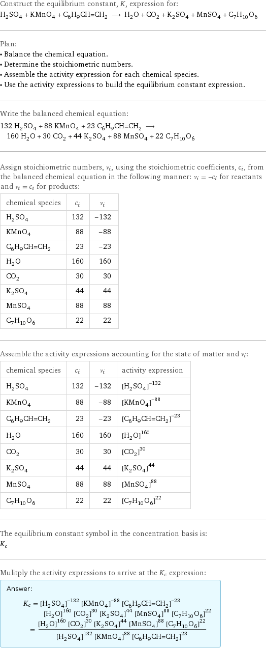 Construct the equilibrium constant, K, expression for: H_2SO_4 + KMnO_4 + C_6H_9CH=CH_2 ⟶ H_2O + CO_2 + K_2SO_4 + MnSO_4 + C_7H_10O_6 Plan: • Balance the chemical equation. • Determine the stoichiometric numbers. • Assemble the activity expression for each chemical species. • Use the activity expressions to build the equilibrium constant expression. Write the balanced chemical equation: 132 H_2SO_4 + 88 KMnO_4 + 23 C_6H_9CH=CH_2 ⟶ 160 H_2O + 30 CO_2 + 44 K_2SO_4 + 88 MnSO_4 + 22 C_7H_10O_6 Assign stoichiometric numbers, ν_i, using the stoichiometric coefficients, c_i, from the balanced chemical equation in the following manner: ν_i = -c_i for reactants and ν_i = c_i for products: chemical species | c_i | ν_i H_2SO_4 | 132 | -132 KMnO_4 | 88 | -88 C_6H_9CH=CH_2 | 23 | -23 H_2O | 160 | 160 CO_2 | 30 | 30 K_2SO_4 | 44 | 44 MnSO_4 | 88 | 88 C_7H_10O_6 | 22 | 22 Assemble the activity expressions accounting for the state of matter and ν_i: chemical species | c_i | ν_i | activity expression H_2SO_4 | 132 | -132 | ([H2SO4])^(-132) KMnO_4 | 88 | -88 | ([KMnO4])^(-88) C_6H_9CH=CH_2 | 23 | -23 | ([C6H9CH=CH2])^(-23) H_2O | 160 | 160 | ([H2O])^160 CO_2 | 30 | 30 | ([CO2])^30 K_2SO_4 | 44 | 44 | ([K2SO4])^44 MnSO_4 | 88 | 88 | ([MnSO4])^88 C_7H_10O_6 | 22 | 22 | ([C7H10O6])^22 The equilibrium constant symbol in the concentration basis is: K_c Mulitply the activity expressions to arrive at the K_c expression: Answer: |   | K_c = ([H2SO4])^(-132) ([KMnO4])^(-88) ([C6H9CH=CH2])^(-23) ([H2O])^160 ([CO2])^30 ([K2SO4])^44 ([MnSO4])^88 ([C7H10O6])^22 = (([H2O])^160 ([CO2])^30 ([K2SO4])^44 ([MnSO4])^88 ([C7H10O6])^22)/(([H2SO4])^132 ([KMnO4])^88 ([C6H9CH=CH2])^23)
