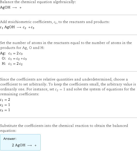 Balance the chemical equation algebraically: AgOH ⟶ +  Add stoichiometric coefficients, c_i, to the reactants and products: c_1 AgOH ⟶ c_2 + c_3  Set the number of atoms in the reactants equal to the number of atoms in the products for Ag, O and H: Ag: | c_1 = 2 c_3 O: | c_1 = c_2 + c_3 H: | c_1 = 2 c_2 Since the coefficients are relative quantities and underdetermined, choose a coefficient to set arbitrarily. To keep the coefficients small, the arbitrary value is ordinarily one. For instance, set c_2 = 1 and solve the system of equations for the remaining coefficients: c_1 = 2 c_2 = 1 c_3 = 1 Substitute the coefficients into the chemical reaction to obtain the balanced equation: Answer: |   | 2 AgOH ⟶ + 