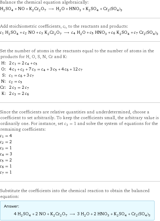 Balance the chemical equation algebraically: H_2SO_4 + NO + K_2Cr_2O_7 ⟶ H_2O + HNO_3 + K_2SO_4 + Cr_2(SO_4)_3 Add stoichiometric coefficients, c_i, to the reactants and products: c_1 H_2SO_4 + c_2 NO + c_3 K_2Cr_2O_7 ⟶ c_4 H_2O + c_5 HNO_3 + c_6 K_2SO_4 + c_7 Cr_2(SO_4)_3 Set the number of atoms in the reactants equal to the number of atoms in the products for H, O, S, N, Cr and K: H: | 2 c_1 = 2 c_4 + c_5 O: | 4 c_1 + c_2 + 7 c_3 = c_4 + 3 c_5 + 4 c_6 + 12 c_7 S: | c_1 = c_6 + 3 c_7 N: | c_2 = c_5 Cr: | 2 c_3 = 2 c_7 K: | 2 c_3 = 2 c_6 Since the coefficients are relative quantities and underdetermined, choose a coefficient to set arbitrarily. To keep the coefficients small, the arbitrary value is ordinarily one. For instance, set c_3 = 1 and solve the system of equations for the remaining coefficients: c_1 = 4 c_2 = 2 c_3 = 1 c_4 = 3 c_5 = 2 c_6 = 1 c_7 = 1 Substitute the coefficients into the chemical reaction to obtain the balanced equation: Answer: |   | 4 H_2SO_4 + 2 NO + K_2Cr_2O_7 ⟶ 3 H_2O + 2 HNO_3 + K_2SO_4 + Cr_2(SO_4)_3