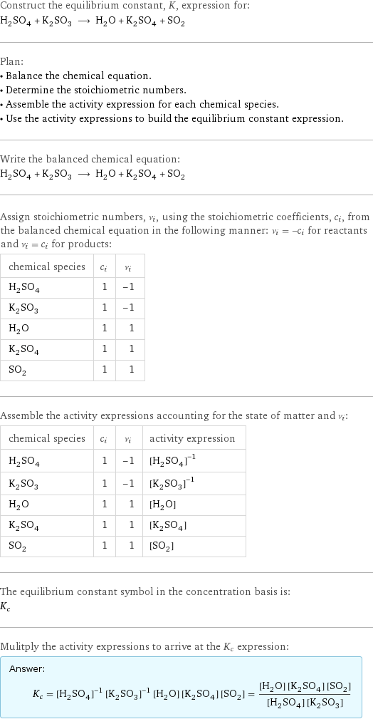 Construct the equilibrium constant, K, expression for: H_2SO_4 + K_2SO_3 ⟶ H_2O + K_2SO_4 + SO_2 Plan: • Balance the chemical equation. • Determine the stoichiometric numbers. • Assemble the activity expression for each chemical species. • Use the activity expressions to build the equilibrium constant expression. Write the balanced chemical equation: H_2SO_4 + K_2SO_3 ⟶ H_2O + K_2SO_4 + SO_2 Assign stoichiometric numbers, ν_i, using the stoichiometric coefficients, c_i, from the balanced chemical equation in the following manner: ν_i = -c_i for reactants and ν_i = c_i for products: chemical species | c_i | ν_i H_2SO_4 | 1 | -1 K_2SO_3 | 1 | -1 H_2O | 1 | 1 K_2SO_4 | 1 | 1 SO_2 | 1 | 1 Assemble the activity expressions accounting for the state of matter and ν_i: chemical species | c_i | ν_i | activity expression H_2SO_4 | 1 | -1 | ([H2SO4])^(-1) K_2SO_3 | 1 | -1 | ([K2SO3])^(-1) H_2O | 1 | 1 | [H2O] K_2SO_4 | 1 | 1 | [K2SO4] SO_2 | 1 | 1 | [SO2] The equilibrium constant symbol in the concentration basis is: K_c Mulitply the activity expressions to arrive at the K_c expression: Answer: |   | K_c = ([H2SO4])^(-1) ([K2SO3])^(-1) [H2O] [K2SO4] [SO2] = ([H2O] [K2SO4] [SO2])/([H2SO4] [K2SO3])