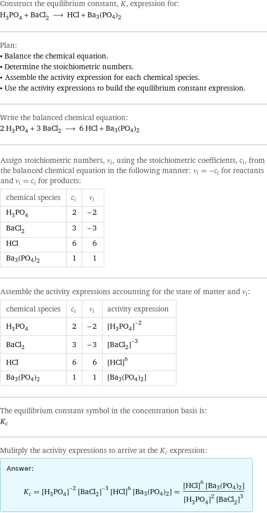 Construct the equilibrium constant, K, expression for: H_3PO_4 + BaCl_2 ⟶ HCl + Ba3(PO4)2 Plan: • Balance the chemical equation. • Determine the stoichiometric numbers. • Assemble the activity expression for each chemical species. • Use the activity expressions to build the equilibrium constant expression. Write the balanced chemical equation: 2 H_3PO_4 + 3 BaCl_2 ⟶ 6 HCl + Ba3(PO4)2 Assign stoichiometric numbers, ν_i, using the stoichiometric coefficients, c_i, from the balanced chemical equation in the following manner: ν_i = -c_i for reactants and ν_i = c_i for products: chemical species | c_i | ν_i H_3PO_4 | 2 | -2 BaCl_2 | 3 | -3 HCl | 6 | 6 Ba3(PO4)2 | 1 | 1 Assemble the activity expressions accounting for the state of matter and ν_i: chemical species | c_i | ν_i | activity expression H_3PO_4 | 2 | -2 | ([H3PO4])^(-2) BaCl_2 | 3 | -3 | ([BaCl2])^(-3) HCl | 6 | 6 | ([HCl])^6 Ba3(PO4)2 | 1 | 1 | [Ba3(PO4)2] The equilibrium constant symbol in the concentration basis is: K_c Mulitply the activity expressions to arrive at the K_c expression: Answer: |   | K_c = ([H3PO4])^(-2) ([BaCl2])^(-3) ([HCl])^6 [Ba3(PO4)2] = (([HCl])^6 [Ba3(PO4)2])/(([H3PO4])^2 ([BaCl2])^3)