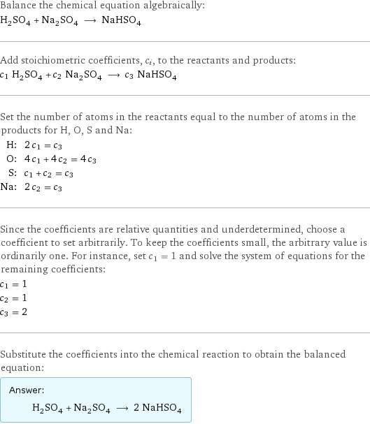 Balance the chemical equation algebraically: H_2SO_4 + Na_2SO_4 ⟶ NaHSO_4 Add stoichiometric coefficients, c_i, to the reactants and products: c_1 H_2SO_4 + c_2 Na_2SO_4 ⟶ c_3 NaHSO_4 Set the number of atoms in the reactants equal to the number of atoms in the products for H, O, S and Na: H: | 2 c_1 = c_3 O: | 4 c_1 + 4 c_2 = 4 c_3 S: | c_1 + c_2 = c_3 Na: | 2 c_2 = c_3 Since the coefficients are relative quantities and underdetermined, choose a coefficient to set arbitrarily. To keep the coefficients small, the arbitrary value is ordinarily one. For instance, set c_1 = 1 and solve the system of equations for the remaining coefficients: c_1 = 1 c_2 = 1 c_3 = 2 Substitute the coefficients into the chemical reaction to obtain the balanced equation: Answer: |   | H_2SO_4 + Na_2SO_4 ⟶ 2 NaHSO_4