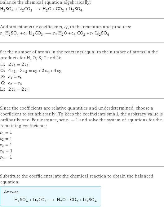 Balance the chemical equation algebraically: H_2SO_4 + Li_2CO_3 ⟶ H_2O + CO_2 + Li_2SO_4 Add stoichiometric coefficients, c_i, to the reactants and products: c_1 H_2SO_4 + c_2 Li_2CO_3 ⟶ c_3 H_2O + c_4 CO_2 + c_5 Li_2SO_4 Set the number of atoms in the reactants equal to the number of atoms in the products for H, O, S, C and Li: H: | 2 c_1 = 2 c_3 O: | 4 c_1 + 3 c_2 = c_3 + 2 c_4 + 4 c_5 S: | c_1 = c_5 C: | c_2 = c_4 Li: | 2 c_2 = 2 c_5 Since the coefficients are relative quantities and underdetermined, choose a coefficient to set arbitrarily. To keep the coefficients small, the arbitrary value is ordinarily one. For instance, set c_1 = 1 and solve the system of equations for the remaining coefficients: c_1 = 1 c_2 = 1 c_3 = 1 c_4 = 1 c_5 = 1 Substitute the coefficients into the chemical reaction to obtain the balanced equation: Answer: |   | H_2SO_4 + Li_2CO_3 ⟶ H_2O + CO_2 + Li_2SO_4