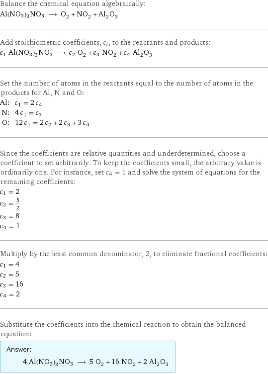 Balance the chemical equation algebraically: Al(NO3)3NO3 ⟶ O_2 + NO_2 + Al_2O_3 Add stoichiometric coefficients, c_i, to the reactants and products: c_1 Al(NO3)3NO3 ⟶ c_2 O_2 + c_3 NO_2 + c_4 Al_2O_3 Set the number of atoms in the reactants equal to the number of atoms in the products for Al, N and O: Al: | c_1 = 2 c_4 N: | 4 c_1 = c_3 O: | 12 c_1 = 2 c_2 + 2 c_3 + 3 c_4 Since the coefficients are relative quantities and underdetermined, choose a coefficient to set arbitrarily. To keep the coefficients small, the arbitrary value is ordinarily one. For instance, set c_4 = 1 and solve the system of equations for the remaining coefficients: c_1 = 2 c_2 = 5/2 c_3 = 8 c_4 = 1 Multiply by the least common denominator, 2, to eliminate fractional coefficients: c_1 = 4 c_2 = 5 c_3 = 16 c_4 = 2 Substitute the coefficients into the chemical reaction to obtain the balanced equation: Answer: |   | 4 Al(NO3)3NO3 ⟶ 5 O_2 + 16 NO_2 + 2 Al_2O_3