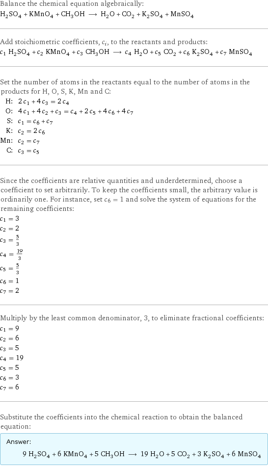 Balance the chemical equation algebraically: H_2SO_4 + KMnO_4 + CH_3OH ⟶ H_2O + CO_2 + K_2SO_4 + MnSO_4 Add stoichiometric coefficients, c_i, to the reactants and products: c_1 H_2SO_4 + c_2 KMnO_4 + c_3 CH_3OH ⟶ c_4 H_2O + c_5 CO_2 + c_6 K_2SO_4 + c_7 MnSO_4 Set the number of atoms in the reactants equal to the number of atoms in the products for H, O, S, K, Mn and C: H: | 2 c_1 + 4 c_3 = 2 c_4 O: | 4 c_1 + 4 c_2 + c_3 = c_4 + 2 c_5 + 4 c_6 + 4 c_7 S: | c_1 = c_6 + c_7 K: | c_2 = 2 c_6 Mn: | c_2 = c_7 C: | c_3 = c_5 Since the coefficients are relative quantities and underdetermined, choose a coefficient to set arbitrarily. To keep the coefficients small, the arbitrary value is ordinarily one. For instance, set c_6 = 1 and solve the system of equations for the remaining coefficients: c_1 = 3 c_2 = 2 c_3 = 5/3 c_4 = 19/3 c_5 = 5/3 c_6 = 1 c_7 = 2 Multiply by the least common denominator, 3, to eliminate fractional coefficients: c_1 = 9 c_2 = 6 c_3 = 5 c_4 = 19 c_5 = 5 c_6 = 3 c_7 = 6 Substitute the coefficients into the chemical reaction to obtain the balanced equation: Answer: |   | 9 H_2SO_4 + 6 KMnO_4 + 5 CH_3OH ⟶ 19 H_2O + 5 CO_2 + 3 K_2SO_4 + 6 MnSO_4