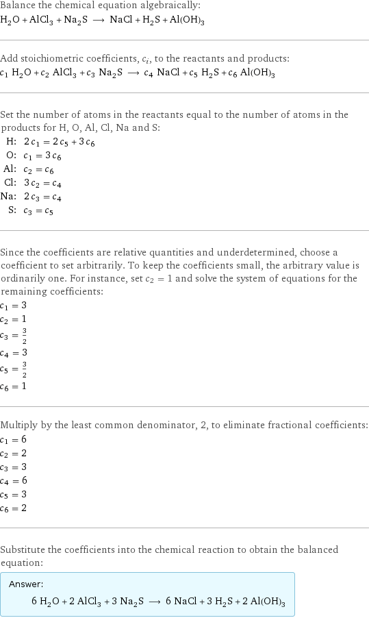 Balance the chemical equation algebraically: H_2O + AlCl_3 + Na_2S ⟶ NaCl + H_2S + Al(OH)_3 Add stoichiometric coefficients, c_i, to the reactants and products: c_1 H_2O + c_2 AlCl_3 + c_3 Na_2S ⟶ c_4 NaCl + c_5 H_2S + c_6 Al(OH)_3 Set the number of atoms in the reactants equal to the number of atoms in the products for H, O, Al, Cl, Na and S: H: | 2 c_1 = 2 c_5 + 3 c_6 O: | c_1 = 3 c_6 Al: | c_2 = c_6 Cl: | 3 c_2 = c_4 Na: | 2 c_3 = c_4 S: | c_3 = c_5 Since the coefficients are relative quantities and underdetermined, choose a coefficient to set arbitrarily. To keep the coefficients small, the arbitrary value is ordinarily one. For instance, set c_2 = 1 and solve the system of equations for the remaining coefficients: c_1 = 3 c_2 = 1 c_3 = 3/2 c_4 = 3 c_5 = 3/2 c_6 = 1 Multiply by the least common denominator, 2, to eliminate fractional coefficients: c_1 = 6 c_2 = 2 c_3 = 3 c_4 = 6 c_5 = 3 c_6 = 2 Substitute the coefficients into the chemical reaction to obtain the balanced equation: Answer: |   | 6 H_2O + 2 AlCl_3 + 3 Na_2S ⟶ 6 NaCl + 3 H_2S + 2 Al(OH)_3