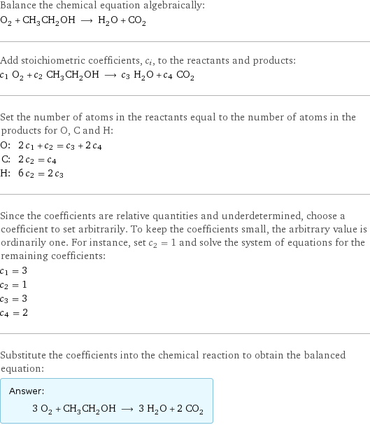 Balance the chemical equation algebraically: O_2 + CH_3CH_2OH ⟶ H_2O + CO_2 Add stoichiometric coefficients, c_i, to the reactants and products: c_1 O_2 + c_2 CH_3CH_2OH ⟶ c_3 H_2O + c_4 CO_2 Set the number of atoms in the reactants equal to the number of atoms in the products for O, C and H: O: | 2 c_1 + c_2 = c_3 + 2 c_4 C: | 2 c_2 = c_4 H: | 6 c_2 = 2 c_3 Since the coefficients are relative quantities and underdetermined, choose a coefficient to set arbitrarily. To keep the coefficients small, the arbitrary value is ordinarily one. For instance, set c_2 = 1 and solve the system of equations for the remaining coefficients: c_1 = 3 c_2 = 1 c_3 = 3 c_4 = 2 Substitute the coefficients into the chemical reaction to obtain the balanced equation: Answer: |   | 3 O_2 + CH_3CH_2OH ⟶ 3 H_2O + 2 CO_2