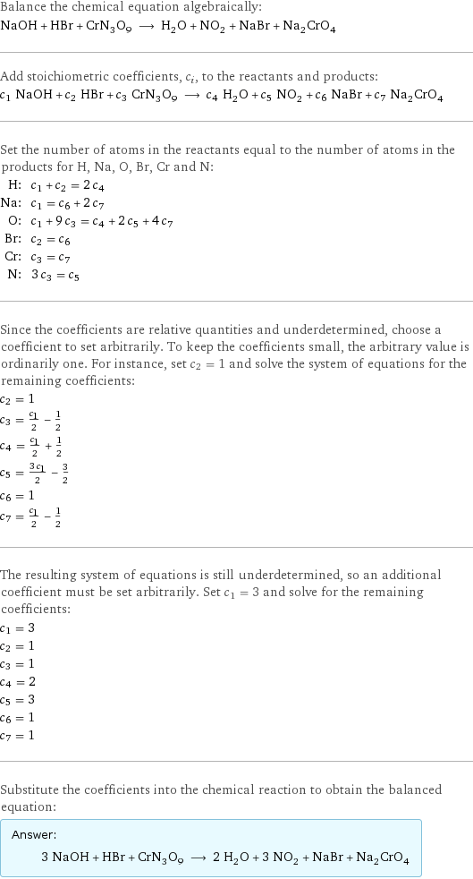 Balance the chemical equation algebraically: NaOH + HBr + CrN_3O_9 ⟶ H_2O + NO_2 + NaBr + Na_2CrO_4 Add stoichiometric coefficients, c_i, to the reactants and products: c_1 NaOH + c_2 HBr + c_3 CrN_3O_9 ⟶ c_4 H_2O + c_5 NO_2 + c_6 NaBr + c_7 Na_2CrO_4 Set the number of atoms in the reactants equal to the number of atoms in the products for H, Na, O, Br, Cr and N: H: | c_1 + c_2 = 2 c_4 Na: | c_1 = c_6 + 2 c_7 O: | c_1 + 9 c_3 = c_4 + 2 c_5 + 4 c_7 Br: | c_2 = c_6 Cr: | c_3 = c_7 N: | 3 c_3 = c_5 Since the coefficients are relative quantities and underdetermined, choose a coefficient to set arbitrarily. To keep the coefficients small, the arbitrary value is ordinarily one. For instance, set c_2 = 1 and solve the system of equations for the remaining coefficients: c_2 = 1 c_3 = c_1/2 - 1/2 c_4 = c_1/2 + 1/2 c_5 = (3 c_1)/2 - 3/2 c_6 = 1 c_7 = c_1/2 - 1/2 The resulting system of equations is still underdetermined, so an additional coefficient must be set arbitrarily. Set c_1 = 3 and solve for the remaining coefficients: c_1 = 3 c_2 = 1 c_3 = 1 c_4 = 2 c_5 = 3 c_6 = 1 c_7 = 1 Substitute the coefficients into the chemical reaction to obtain the balanced equation: Answer: |   | 3 NaOH + HBr + CrN_3O_9 ⟶ 2 H_2O + 3 NO_2 + NaBr + Na_2CrO_4