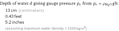 Depth of water d giving gauge pressure p_e from p_e = ρ_(H_2O)gh:  | 13 cm (centimeters)  | 0.43 feet  | 5.2 inches  | (assuming maximum water density ≈ 1000 kg/m^3)